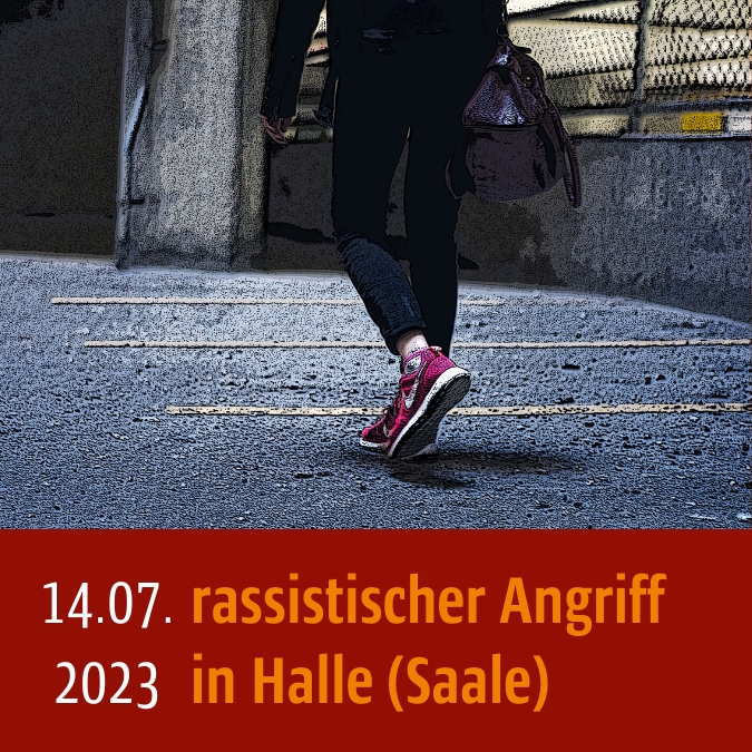 Verfremdetes Bild, eine Person in Converse-Schuhen und Tasche (nur ein Beinausschnitt ist zu sehen) läuft auf dem Weg. Unten steht: 14.07.2023 rassistischer Angriff in Halle (Saale)